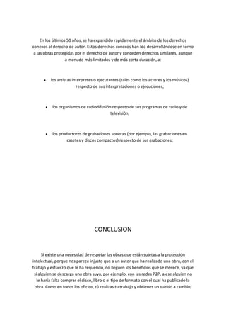 En los últimos 50 años, se ha expandido rápidamente el ámbito de los derechos
conexos al derecho de autor. Estos derechos conexos han ido desarrollándose en torno
a las obras protegidas por el derecho de autor y conceden derechos similares, aunque
a menudo más limitados y de más corta duración, a:
los artistas intérpretes o ejecutantes (tales como los actores y los músicos)
respecto de sus interpretaciones o ejecuciones;
los organismos de radiodifusión respecto de sus programas de radio y de
televisión;
los productores de grabaciones sonoras (por ejemplo, las grabaciones en
casetes y discos compactos) respecto de sus grabaciones;
CONCLUSION
Sí existe una necesidad de respetar las obras que están sujetas a la protección
intelectual, porque nos parece injusto que a un autor que ha realizado una obra, con el
trabajo y esfuerzo que le ha requerido, no lleguen los beneficios que se merece, ya que
si alguien se descarga una obra suya, por ejemplo, con las redes P2P, a ese alguien no
le haría falta comprar el disco, libro o el tipo de formato con el cual ha publicado la
obra. Como en todos los oficios, tú realizas tu trabajo y obtienes un sueldo a cambio,
 