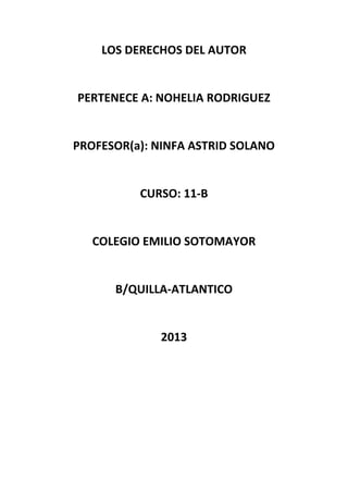 LOS DERECHOS DEL AUTOR
PERTENECE A: NOHELIA RODRIGUEZ
PROFESOR(a): NINFA ASTRID SOLANO
CURSO: 11-B
COLEGIO EMILIO SOTOMAYOR
B/QUILLA-ATLANTICO
2013
 