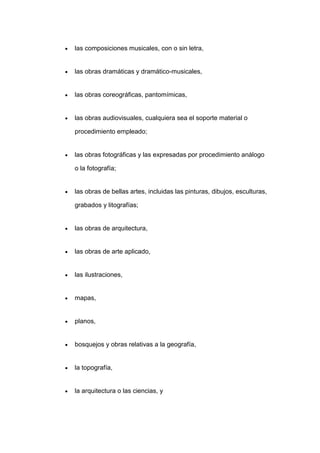 las composiciones musicales, con o sin letra,
las obras dramáticas y dramático-musicales,
las obras coreográficas, pantomímicas,
las obras audiovisuales, cualquiera sea el soporte material o
procedimiento empleado;
las obras fotográficas y las expresadas por procedimiento análogo
o la fotografía;
las obras de bellas artes, incluidas las pinturas, dibujos, esculturas,
grabados y litografías;
las obras de arquitectura,
las obras de arte aplicado,
las ilustraciones,
mapas,
planos,
bosquejos y obras relativas a la geografía,
la topografía,
la arquitectura o las ciencias, y
 