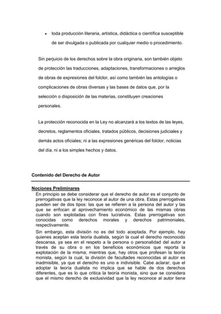 toda producción literaria, artística, didáctica o científica susceptible
de ser divulgada o publicada por cualquier medio o procedimiento.
Sin perjuicio de los derechos sobre la obra originaria, son también objeto
de protección las traducciones, adaptaciones, transformaciones o arreglos
de obras de expresiones del folclor, así como también las antologías o
complicaciones de obras diversas y las bases de datos que, por la
selección o disposición de las materias, constituyen creaciones
personales.
La protección reconocida en la Ley no alcanzará a los textos de las leyes,
decretos, reglamentos oficiales, tratados públicos, decisiones judiciales y
demás actos oficiales; ni a las expresiones genéricas del folclor, noticias
del día, ni a los simples hechos y datos.
Contenido del Derecho de Autor
Nociones Preliminares
En principio se debe considerar que el derecho de autor es el conjunto de
prerrogativas que la ley reconoce al autor de una obra. Estas prerrogativas
pueden ser de dos tipos: las que se refieren a la persona del autor y las
que se enfocan al aprovechamiento económico de las mismas obras
cuando son explotadas con fines lucrativos. Estas prerrogativas son
conocidas como derechos morales y derechos patrimoniales,
respectivamente.
Sin embargo, esta división no es del todo aceptada. Por ejemplo, hay
quienes aceptan esta teoría dualista, según la cual el derecho reconocido
descansa, ya sea en el respeto a la persona o personalidad del autor a
través de su obra o en los beneficios económicos que reporta la
explotación de la misma; mientras que, hay otros que profesan la teoría
monista, según la cual, la división de facultades reconocidas al autor es
inadmisible, ya que el derecho es uno e indivisible. Cabe aclarar, que el
adoptar la teoría dualista no implica que se hable de dos derechos
diferentes, que es lo que critica la teoría monista, sino que se considera
que el mismo derecho de exclusividad que la ley reconoce al autor tiene
 