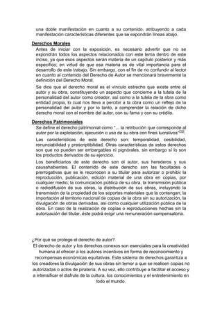 una doble manifestación en cuanto a su contenido, atribuyendo a cada
manifestación características diferentes que se expondrán líneas abajo.
Derechos Morales
Antes de iniciar con la exposición, es necesario advertir que no se
expondrán todos los aspectos relacionados con este tema dentro de este
inciso, ya que esos aspectos serán materia de un capítulo posterior y más
específico; en virtud de que esa materia es de vital importancia para el
desarrollo de este trabajo. Sin embargo, con el fin de no confundir al lector
en cuanto al contenido del Derecho de Autor se mencionará brevemente la
definición del Derecho Moral.
Se dice que el derecho moral es el vínculo estrecho que existe entre el
autor y su obra, constituyendo un aspecto que concierne a la tutela de la
personalidad del autor como creador, así como a la tutela de la obra como
entidad propia, lo cual nos lleva a percibir a la obra como un reflejo de la
personalidad del autor y por lo tanto, a comprender la relación de dicho
derecho moral con el nombre del autor, con su fama y con su crédito.
Derechos Patrimoniales
Se define el derecho patrimonial como “... la retribución que corresponde al
autor por la explotación, ejecución o uso de su obra con fines lucrativos”[10]
.
Las características de este derecho son: temporalidad, cesibilidad,
renunciabilidad y prescriptibilidad. Otras características de estos derechos
son que no pueden ser embargables ni pignórales, sin embargo sí lo son
los productos derivados de su ejercicio.
Los beneficiarios de este derecho son el autor, sus herederos y sus
causahabientes. El contenido de este derecho son las facultades o
prerrogativas que se le reconocen a su titular para autorizar o prohibir la
reproducción, publicación, edición material de una obra en copias, por
cualquier medio; la comunicación pública de su obra, la transmisión pública
o radiodifusión de sus obras, la distribución de sus obras, incluyendo la
transmisión de la propiedad de los soportes materiales que la contengan; la
importación al territorio nacional de copias de la obra sin su autorización, la
divulgación de obras derivadas, así como cualquier utilización pública de la
obra. En caso de la realización de copias o reproducciones hechas sin la
autorización del titular, éste podrá exigir una remuneración compensatoria.
¿Por qué se protege el derecho de autor?
El derecho de autor y los derechos conexos son esenciales para la creatividad
humana al ofrecer a los autores incentivos en forma de reconocimiento y
recompensas económicas equitativas. Este sistema de derechos garantiza a
los creadores la divulgación de sus obras sin temor a que se realicen copias no
autorizadas o actos de piratería. A su vez, ello contribuye a facilitar el acceso y
a intensificar el disfrute de la cultura, los conocimientos y el entretenimiento en
todo el mundo.
 