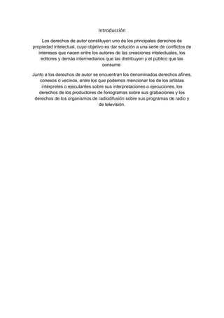 Introducción
Los derechos de autor constituyen uno de los principales derechos de
propiedad intelectual, cuyo objetivo es dar solución a una serie de conflictos de
intereses que nacen entre los autores de las creaciones intelectuales, los
editores y demás intermediarios que las distribuyen y el público que las
consume
Junto a los derechos de autor se encuentran los denominados derechos afines,
conexos o vecinos, entre los que podemos mencionar los de los artistas
intérpretes o ejecutantes sobre sus interpretaciones o ejecuciones, los
derechos de los productores de fonogramas sobre sus grabaciones y los
derechos de los organismos de radiodifusión sobre sus programas de radio y
de televisión.
 