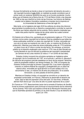 Aunque formalmente se tiende a situar el nacimiento del derecho de autor y
del copyright durante el siglo XVIII, en realidad se puede considerar que el
primer autor en reclamar derechos de autor en el mundo occidental, mucho
antes que el Estatuto de la Reina Ana de 1710 del Reino Unido o las disputas
de 1662 en las que interfirió la Unión de las Coronas, fue Antonio de Nebrija,
creador de la célebre Gramática castellana e impulsor de la imprenta en
la Universidad de Salamanca a fines del siglo XV.
Más tarde, en la Inglaterra del siglo XVIII los editores de obras (los libreros)
argumentaban la existencia de un derecho a perpetuidad a controlar la copia de
los libros que habían adquirido de los autores. Dicho derecho implicaba que
nadie más podía imprimir copias de las obras sobre las cuales tuvieran
el copyright.
El Estatuto de la Reina Ana, aprobado por el parlamento inglés en 1710, fue la
primera norma sobre copyright de la historia. Esta ley establecía que todas las
obras publicadas recibirían un plazo de copyright de 14 años, renovable por
una vez si el autor se mantenía con vida (o, sea, un máximo de 28 años de
protección). Mientras que todas las obras publicadas antes de 1710 recibirían
un plazo único de 21 años a contar de esa fecha. Sin embargo, el dominio
público en el derecho anglosajón solo nació en 1774, tras el caso Donald son
contra Beckett en que se discutió la existencia del copyright a perpetuidad
(la Cámara de los Lores resolvió 22 votos a 11 en contra de esa idea).
Estados Unidos incorporó los principios sentados en Inglaterra sobre
el copyright. Así la Constitución de 1787, en el artículo I, sección 8, cláusula 8
(la cláusula del progreso) permite establecer en favor de los autores "derechos
sobre la propiedad creativa" por tiempo limitado. En 1790, el Congreso de
Estados Unidos promulgó la primera Copyright Oct. ('Ley sobre copyright'),
creando un sistema federal de copyright y protegiéndolo por un plazo de
catorce años, renovable por igual término si el autor estaba vivo a su
vencimiento (o sea, un máximo de 28 años de protección). Si no existía
renovación, su obra pasaba al dominio público.
Mientras en Estados Unidos, el copyright se convirtió en un derecho de
propiedad comerciable, en Francia y Alemania se desarrolló el derecho de
autor, bajo la idea de expresión única del autor. En esa línea, el filósofo
alemán Kant decía que "una obra de arte no puede separarse de su autor".
En Francia en 1777, Beaumarchais (autor de la comedia El barbero de Sevilla),
fundó la primera organización para promover el reconocimiento de los derechos
de los autores. Pero hubo que esperar al final de la Revolución francesa para
que la Asamblea aprobara la primera Loi du droit d'auteur ("Ley de derecho de
autor") en 1791.
 