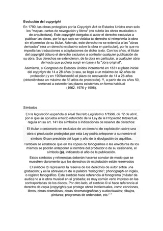 Evolución del copyright
En 1790, las obras protegidas por la Copyright Act de Estados Unidos eran solo
los "mapas, cartas de navegación y libros" (no cubría las obras musicales o
de arquitectura). Este copyright otorgaba al autor el derecho exclusivo a
publicar las obras, por lo que solo se violaba tal derecho si reimprimía la obra
sin el permiso de su titular. Además, este derecho no se extendía a las "obras
derivadas" (era un derecho exclusivo sobre la obra en particular), por lo que no
impedía las traducciones o adaptaciones de dicho texto. Con los años, el titular
del copyright obtuvo el derecho exclusivo a controlar cualquier publicación de
su obra. Sus derechos se extendieron, de la obra en particular, a cualquier obra
derivada que pudiera surgir en base a la "obra original".
Asimismo, el Congreso de Estados Unidos incrementó en 1831 el plazo inicial
del copyright de 14 a 28 años (o sea, se llegó a un máximo de 42 años de
protección) y en 1909extendió el plazo de renovación de 14 a 28 años
(obteniéndose un máximo de 56 años de protección). Y, a partir de los años 50,
comenzó a extender los plazos existentes en forma habitual
(1962, 1976 y 1998).
Símbolos
En la legislación española el Real Decreto Legislativo 1/1996, de 12 de abril,
por el que se aprueba el texto refundido de la Ley de la Propiedad Intelectual,
regula en su art. 141 los símbolos o indicaciones de reserva de derechos:
El titular o cesionario en exclusiva de un derecho de explotación sobre una
obra o producción protegidas por esta Ley podrá anteponer a su nombre el
símbolo © con precisión del lugar y año de la divulgación de aquéllas.
También se establece que en las copias de fonogramas o las envolturas de los
mismos se podrán anteponer al nombre del productor o de su cesionario, el
símbolo (p), indicando el año de la publicación.
Estos símbolos y referencias deberán hacerse constar de modo que se
muestren claramente que los derechos de explotación están reservados
El símbolo ℗ representa la reserva de los derechos de autor sobre una
grabación; y es la abreviatura de la palabra “fonógrafo”; phonograph en inglés,
o registro fonográfico. Este símbolo hace referencia al fonograma (máster de
audio) no a la obra musical en sí grabada; es muy común verlo impreso en las
contraportadas de los discos. Por otro lado, el símbolo © sí hace referencia al
derecho de copia (copyright) que protege obras intelectuales, como canciones,
libros, obras dramáticas, obras cinematográficas y audiovisuales; dibujos,
pinturas; programas de ordenador, etc.2 3
 