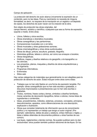 Campo de aplicación
La protección del derecho de autor abarca únicamente la expresión de un
contenido, pero no las ideas. Para su nacimiento no necesita de ninguna
formalidad, es decir, no requiere de la inscripción en un registro o el depósito
de copias, los derechos de autor nacen con la creación de la obra.
Son objeto de protección las obras originales, del
campo literario, artístico y científico, cualquiera que sea su forma de expresión,
soporte o medio. Entre otras:
Libros, folletos y otros escritos;
Obras dramáticas o dramático-musicales;
Obras coreográficas y las pantomimas;
Composiciones musicales con o sin letra;
Obras musicales y otras grabaciones sonoras;
Obras cinematográficas y otras obras audiovisuales;
Obras de dibujo, pintura, escultura, grabado, litografía;
Historietas gráficas, tebeos o cómics, así como sus ensayos o bocetos;
Obras fotográficas;
Gráficos, mapas y diseños relativos a la geografía, a la topografía o a
las ciencias;
Los proyectos, planos, maquetas y diseños de obras arquitectónicas y
de ingeniería.
Programas informáticos.
Entrevistas
Sitios web
Hay varias categorías de materiales que generalmente no son elegibles para la
protección de derecho de autor. Éstas incluyen entre otras como estas:
Trabajos que no han sido fijados en una forma de expresión tangible. Por
ejemplo: obras coreográficas que no han sido escritas o grabadas, o
discursos improvisados o presentaciones que no han sido escritas o
grabadas.
Títulos, nombres, frases cortas y lemas, símbolos o diseños familiares,
meras variantes de decoración tipográfica, letras o colores; meras listas de
ingredientes o contenidos.
Ideas, procedimientos, métodos, sistemas, procesos, conceptos, principios,
descubrimientos, aparatos, como diferenciaciones de una descripción,
explicación o ilustración.
Obras que consisten totalmente de información que es de conocimiento
público y no representan un trabajo que tenga un autor original. (Por
ejemplo: calendarios, tablas de peso y estatura, cintas métricas o reglas, y
listas o tablas obtenidas de documentos públicos u otras fuentes de uso
común).
Las leyes, reglamentos y demás normas. Se pueden publicar pero no dan
exclusividad: otros pueden también publicar ediciones de las leyes. En los
 