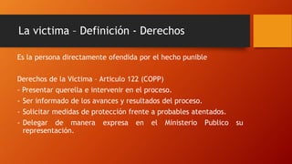 La victima – Definición - Derechos
Es la persona directamente ofendida por el hecho punible
Derechos de la Victima – Articulo 122 (COPP)
- Presentar querella e intervenir en el proceso.
- Ser informado de los avances y resultados del proceso.
- Solicitar medidas de protección frente a probables atentados.
- Delegar de manera expresa en el Ministerio Publico su
representación.
 