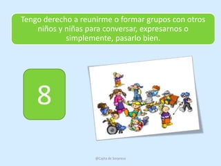 Tengo derecho a reunirme o formar grupos con otros
    niños y niñas para conversar, expresarnos o
            simplemente, pasarlo bien.




    8
                    @Cajita de Sorpresa
 