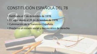 CONSTITUCIÓN ESPAÑOLA DEL 78
• Ratificada el 7 de diciembre de 1978.
• En vigor desde el 29 de diciembre de 1978.
• Culminación de la Transición Española.
• Proclama un estado social y democrático de derecho.
 