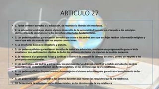 ARTICULO 27
• 1. Todos tienen el derecho a la educación. Se reconoce la libertad de enseñanza.
• 2. La educación tendrá por objeto el pleno desarrollo de la personalidad humana en el respeto a los principios
democráticos de convivencia y a los derechos y libertades fundamentales.
• 3. Los poderes públicos garantizan el derecho que asiste a los padres para que sus hijos reciban la formación religiosa y
moral que esté de acuerdo con sus propias convicciones.
• 4. La enseñanza básica es obligatoria y gratuita.
• 5. Los poderes públicos garantizan el derecho de todos a la educación, mediante una programación general de la
enseñanza, con participación efectiva de todos los sectores afectados y la creación de centros docentes.
• 6. Se reconoce a las personas físicas y jurídicas la libertad de creación de centros docentes, dentro del respeto a los
principios constitucionales.
• 7. Los profesores, los padres y, en su caso, los alumnos intervendrán en el control y gestión de todos los centros
sostenidos por la Administración con fondos públicos, en los términos que la ley establezca.
• 8. Los poderes públicos inspeccionarán y homologarán el sistema educativo para garantizar el cumplimiento de las
leyes.
• 9. Los poderes públicos ayudarán a los centros docentes que reúnan los requisitos que la ley establezca.
• 10. Se reconoce la autonomía de las Universidades, en los términos que la ley establezca
 