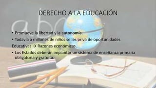 DERECHO A LA EDUCACIÓN
• Promueve la libertad y la autonomía.
• Todavía a millones de niños se les priva de oportunidades
Educativas → Razones económicas.
• Los Estados deberán implantar un sistema de enseñanza primaria
obligatoria y gratuita.
 