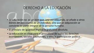 DERECHO A LA EDUCACIÓN
• La educación no es un bien que, una vez adquirido, se añade a otros
bienes del patrimonio de un individuo, sino que se adquisición se
convierte en parte integral de la persona humana.
• El principio de igualdad implica la gratuidad absoluta.
• La educación es clave para el goce pleno de todos los derechos
económicos, sociales y culturales, y para la participación política.
 