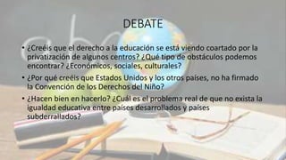 DEBATE
• ¿Creéis que el derecho a la educación se está viendo coartado por la
privatización de algunos centros? ¿Qué tipo de obstáculos podemos
encontrar? ¿Económicos, sociales, culturales?
• ¿Por qué creéis que Estados Unidos y los otros países, no ha firmado
la Convención de los Derechos del Niño?
• ¿Hacen bien en hacerlo? ¿Cuál es el problema real de que no exista la
igualdad educativa entre países desarrollados y países
subderrallados?
 