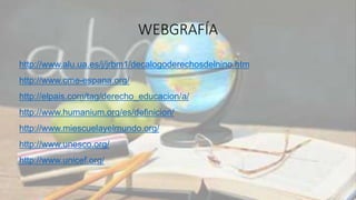 WEBGRAFÍA
http://www.alu.ua.es/j/jrbm1/decalogoderechosdelnino.htm
http://www.cme-espana.org/
http://elpais.com/tag/derecho_educacion/a/
http://www.humanium.org/es/definicion/
http://www.miescuelayelmundo.org/
http://www.unesco.org/
http://www.unicef.org/
 
