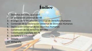 Índice
1. Derechos del niño ¿qué son?
2. La declaración universal del 48
3. El origen de la Declaración Universal de Derechos Humanos
4. Contenido de la Declaración Universal de Derechos Humanos
5. Declaración Universal de los Derechos Humanos
6. Convención de los derechos del niño
7. Constitución española del 78
8. Derecho a la educación
9. Debate
10. Webgrafía
 