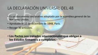 LA DECLARACIÓN UNIVERSAL DEL 48
• Es un documento declarativo adoptado por la asamblea general de las
Naciones Unidas.
• Aprobado el 10 de diciembre de 1948, París.
• Recoge 30 artículos.
• Los Pactos son tratados internacionales que obligan a
los Estados firmantes a cumplirlos.
 