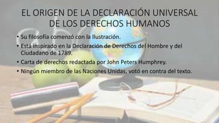 EL ORIGEN DE LA DECLARACIÓN UNIVERSAL
DE LOS DERECHOS HUMANOS
• Su filosofía comenzó con la Ilustración.
• Está inspirado en la Declaración de Derechos del Hombre y del
Ciudadano de 1789.
• Carta de derechos redactada por John Peters Humphrey.
• Ningún miembro de las Naciones Unidas, votó en contra del texto.
 