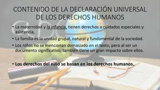 CONTENIDO DE LA DECLARACIÓN UNIVERSAL
DE LOS DERECHOS HUMANOS
• La maternidad y la infancia, tienen derechos a cuidados especiales y
asistencia.
• La familia es la unidad grupal, natural y fundamental de la sociedad.
• Los niños no se mencionan demasiado en el texto, pero al ser un
documento significativo, también tiene un gran impacto sobre ellos.
• Los derechos del niño se basan en los derechos humanos.
 