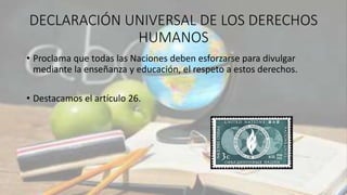 DECLARACIÓN UNIVERSAL DE LOS DERECHOS
HUMANOS
• Proclama que todas las Naciones deben esforzarse para divulgar
mediante la enseñanza y educación, el respeto a estos derechos.
• Destacamos el artículo 26.
 