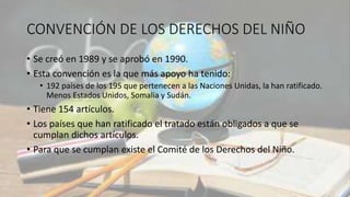 CONVENCIÓN DE LOS DERECHOS DEL NIÑO
• Se creó en 1989 y se aprobó en 1990.
• Esta convención es la que más apoyo ha tenido:
• 192 países de los 195 que pertenecen a las Naciones Unidas, la han ratificado.
Menos Estados Unidos, Somalia y Sudán.
• Tiene 154 artículos.
• Los países que han ratificado el tratado están obligados a que se
cumplan dichos artículos.
• Para que se cumplan existe el Comité de los Derechos del Niño.
 
