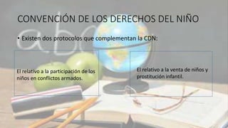 CONVENCIÓN DE LOS DERECHOS DEL NIÑO
• Existen dos protocolos que complementan la CDN:
El relativo a la participación de los
niños en conflictos armados.
El relativo a la venta de niños y
prostitución infantil.
 