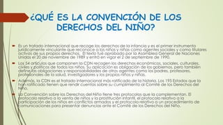 ¿QUÉ ES LA CONVENCIÓN DE LOS
DERECHOS DEL NIÑO?
 Es un tratado internacional que recoge los derechos de la infancia y es el primer instrumento
jurídicamente vinculante que reconoce a los niños y niñas como agentes sociales y como titulares
activos de sus propios derechos. El texto fué aprobado por la Asamblea General de Naciones
Unidas el 20 de noviembre de 1989 y entró en vigor el 2 de septiembre de 1990.
 Los 54 artículos que componen la CDN recogen los derechos económicos, sociales, culturales,
civiles y políticos de todos los niños. Su aplicación es obligación de los gobiernos, pero también
define las obligaciones y responsabilidades de otros agentes como los padres, profesores,
profesionales de la salud, investigadores y los propios niños y niñas.
 Además, la CDN es el tratado internacional más ratificado de la historia. Los 195 Estados que la
han ratificado tienen que rendir cuentas sobre su cumplimiento al Comité de los Derechos del
Niño.
 La Convención sobre los Derechos del Niño tiene tres protocolos que la complementan. El
protocolo relativo a la venta de niños y la prostitución infantil, el protocolo relativo a la
participación de los niños en conflictos armados y el protocolo relativo a un procedimiento de
comunicaciones para presentar denuncias ante el Comité de los Derechos del Niño.
 