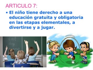 ARTICULO 7: 
• El niño tiene derecho a una 
educación gratuita y obligatoria 
en las etapas elementales, a 
divertirse y a jugar. 
 