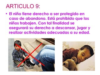 ARTICULO 9: 
• El niño tiene derecho a ser protegido en 
caso de abandono. Está prohibido que los 
niños trabajen. Con tal finalidad se 
asegurará su derecho a descansar, jugar y 
realizar actividades adecuadas a su edad. 
 