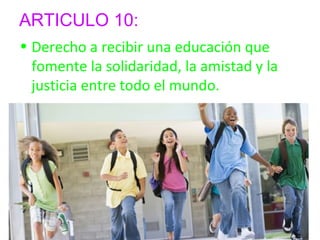 ARTICULO 10: 
• Derecho a recibir una educación que 
fomente la solidaridad, la amistad y la 
justicia entre todo el mundo. 
 