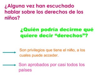 ¿Alguna vez han escuchado 
hablar sobre los derechos de los 
niños? 
¿Quién podría decirme qué 
quiere decir “derechos”? 
Son privilegios que tiene el niño, a los 
cuales puede acceder. 
Son aprobados por casi todos los 
países 
 