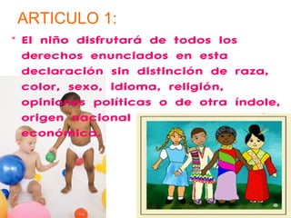 ARTICULO 1: 
• El niño disfrutará de todos los 
derechos enunciados en esta 
declaración sin distinción de raza, 
color, sexo, idioma, religión, 
opiniones políticas o de otra índole, 
origen nacional o social y posición 
económica. 
 