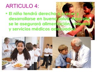 ARTICULO 4: 
• El niño tendrá derecho a crecer y 
desarrollarse en buena salud. Para ello 
se le asegurará alimentación, vivienda 
y servicios médicos adecuados. 
 