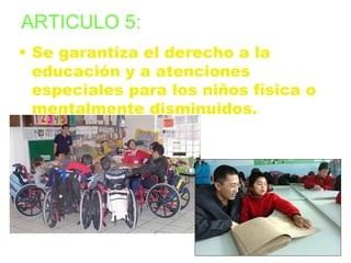 ARTICULO 5: 
• Se garantiza el derecho a la 
educación y a atenciones 
especiales para los niños física o 
mentalmente disminuidos. 
 