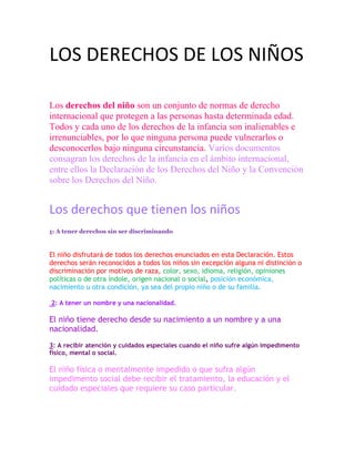 LOS DERECHOS DE LOS NIÑOS
Los derechos del niño son un conjunto de normas de derecho
internacional que protegen a las personas hasta determinada edad.
Todos y cada uno de los derechos de la infancia son inalienables e
irrenunciables, por lo que ninguna persona puede vulnerarlos o
desconocerlos bajo ninguna circunstancia. Varios documentos
consagran los derechos de la infancia en el ámbito internacional,
entre ellos la Declaración de los Derechos del Niño y la Convención
sobre los Derechos del Niño.
Los derechos que tienen los niños
1: A tener derechos sin ser discriminando
El niño disfrutará de todos los derechos enunciados en esta Declaración. Estos
derechos serán reconocidos a todos los niños sin excepción alguna ni distinción o
discriminación por motivos de raza, color, sexo, idioma, religión, opiniones
políticas o de otra índole, origen nacional o social, posición económica,
nacimiento u otra condición, ya sea del propio niño o de su familia.
2: A tener un nombre y una nacionalidad.
El niño tiene derecho desde su nacimiento a un nombre y a una
nacionalidad.
3: A recibir atención y cuidados especiales cuando el niño sufre algún impedimento
físico, mental o social.
El niño física o mentalmente impedido o que sufra algún
impedimento social debe recibir el tratamiento, la educación y el
cuidado especiales que requiere su caso particular.
 