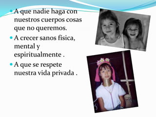  A que nadie haga con
nuestros cuerpos cosas
que no queremos.
 A crecer sanos física,
mental y
espiritualmente .
 A que se respete
nuestra vida privada .
 