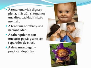  A tener una vida digna y
plena, más aún si tenemos
una discapacidad física o
mental .
 A tener un nombre y una
nacionalidad .
 A saber quienes son
nuestros papás y a no ser
separados de ellos .
 A descansar, jugar y
practicar deportes .
 