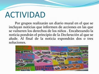 ACTIVIDAD
Por grupos realizarán un diario mural en el que se
incluyan noticias que informen de acciones en las que
se vulneren los derechos de los niños . Encabezando la
noticia pondrán el principio de la Declaración al que se
alude. Al final de la noticia expondrán dos o tres
soluciones.
 