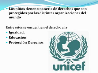  Los niños tienen una serie de derechos que son
protegidos por las distintas organizaciones del
mundo
Entre estos se encuentran el derecho a la
 Igualdad,
 Educación
 Protección Derechos
 
