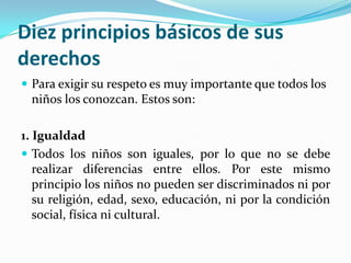 Diez principios básicos de sus
derechos
 Para exigir su respeto es muy importante que todos los
niños los conozcan. Estos son:
1. Igualdad
 Todos los niños son iguales, por lo que no se debe
realizar diferencias entre ellos. Por este mismo
principio los niños no pueden ser discriminados ni por
su religión, edad, sexo, educación, ni por la condición
social, física ni cultural.
 