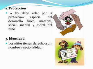 2. Protección
 La ley debe velar por la
protección especial del
desarrollo físico, material,
social, mental y moral del
niño.
3. Identidad
 Los niños tienen derecho a un
nombre y nacionalidad.
 