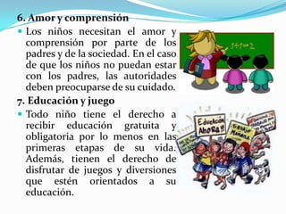 6. Amor y comprensión
 Los niños necesitan el amor y
comprensión por parte de los
padres y de la sociedad. En el caso
de que los niños no puedan estar
con los padres, las autoridades
deben preocuparse de su cuidado.
7. Educación y juego
 Todo niño tiene el derecho a
recibir educación gratuita y
obligatoria por lo menos en las
primeras etapas de su vida.
Además, tienen el derecho de
disfrutar de juegos y diversiones
que estén orientados a su
educación.
 