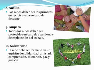 8. Auxilio
 Los niños deben ser los primeros
en recibir ayuda en caso de
desastre.
9. Amparo
 Todos los niños deben ser
protegidos en caso de abandono y
de explotación del trabajo.
10. Solidaridad
 El niño debe ser formado en un
espíritu de solidaridad, amistad,
comprensión, tolerancia, paz y
justicia.
 