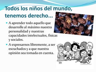 Todos los niños del mundo,
tenemos derecho...
 A aprender todo aquello que
desarrolle al máximo nuestra
personalidad y nuestras
capacidades intelectuales, físicas
y sociales.
 A expresarnos libremente, a ser
escuchados y a que nuestra
opinión sea tomada en cuenta.
 