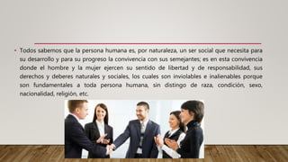 • Todos sabemos que la persona humana es, por naturaleza, un ser social que necesita para
su desarrollo y para su progreso la convivencia con sus semejantes; es en esta convivencia
donde el hombre y la mujer ejercen su sentido de libertad y de responsabilidad, sus
derechos y deberes naturales y sociales, los cuales son inviolables e inalienables porque
son fundamentales a toda persona humana, sin distingo de raza, condición, sexo,
nacionalidad, religión, etc.
 
