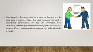 • Estos derechos fundamentales de la persona humana son la
clave para el respeto a todos los seres humanos individual y
socialmente considerados. Por eso son universales. Son
derechos y deberes que proceden de la dignidad humana, por
lo tanto, NO son una concesión ni una creación del Estado ni de
la Nación.
 