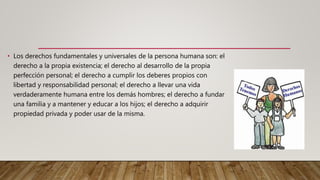 • Los derechos fundamentales y universales de la persona humana son: el
derecho a la propia existencia; el derecho al desarrollo de la propia
perfección personal; el derecho a cumplir los deberes propios con
libertad y responsabilidad personal; el derecho a llevar una vida
verdaderamente humana entre los demás hombres; el derecho a fundar
una familia y a mantener y educar a los hijos; el derecho a adquirir
propiedad privada y poder usar de la misma.
 