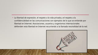 • La libertad de expresión, el respeto a la vida privada y el respeto a la
confidencialidad en las comunicaciones son ejemplos de lo que se entiende por
libertad en Internet. Asociaciones, usuarios y organismos internacionales
defienden esta libertad en Internet recurriendo a la llamada neutralidad de la red.
 
