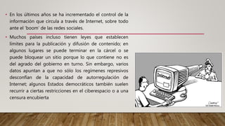 • En los últimos años se ha incrementado el control de la
información que circula a través de Internet, sobre todo
ante el ‘boom’ de las redes sociales.
• Muchos países incluso tienen leyes que establecen
límites para la publicación y difusión de contenido; en
algunos lugares se puede terminar en la cárcel o se
puede bloquear un sitio porque lo que contiene no es
del agrado del gobierno en turno. Sin embargo, varios
datos apuntan a que no sólo los regímenes represivos
desconfían de la capacidad de autorregulación de
Internet; algunos Estados democráticos también suelen
recurrir a ciertas restricciones en el ciberespacio o a una
censura encubierta
 