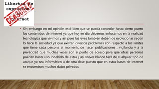 • Sin embargo en mi opinión está bien que se pueda controlar hasta cierto punto
los contenidos de internet ya que hoy en día debemos enfocarnos en la realidad
tecnológica que vivimos y así pues las leyes también deben de evolucionar según
lo hace la sociedad ya que existen diversos problemas con respecto a los límites
que tiene cada persona al momento de hacer publicaciones , vigilancia y a la
privacidad que muchas veces son el punto de acceso para que otras personas
puedan hacer uso indebido de estas y asi volver blanco fácil de cualquier tipo de
ataque ya sea informático u de otra clase puesto que en estas bases de internet
se encuentran muchos datos privados.
 
