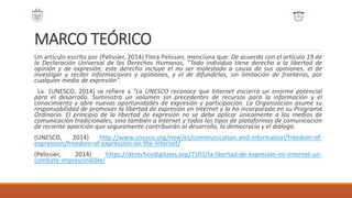 MARCO TEÓRICO
Un artículo escrito por (Pelissier, 2014) Flora Pelissier, menciona que: De acuerdo con el artículo 19 de
la Declaración Universal de los Derechos Humanos, “Todo individuo tiene derecho a la libertad de
opinión y de expresión; este derecho incluye el no ser molestado a causa de sus opiniones, el de
investigar y recibir informaciones y opiniones, y el de difundirlas, sin limitación de fronteras, por
cualquier medio de expresión”.
La (UNESCO, 2014) se refiere a “La UNESCO reconoce que Internet encierra un enorme potencial
para el desarrollo. Suministra un volumen sin precedentes de recursos para la información y el
conocimiento y abre nuevas oportunidades de expresión y participación. La Organización asume su
responsabilidad de promover la libertad de expresión en Internet y la ha incorporado en su Programa
Ordinario. El principio de la libertad de expresión no se debe aplicar únicamente a los medios de
comunicación tradicionales, sino también a Internet y todos los tipos de plataformas de comunicación
de reciente aparición que seguramente contribuirán al desarrollo, la democracia y el diálogo.
(UNESCO, 2014) http://www.unesco.org/new/es/communication-and-information/freedom-of-
expression/freedom-of-expression-on-the-internet/
(Pelissier, 2014) https://derechosdigitales.org/7103/la-libertad-de-expresion-en-internet-un-
combate-imprescindible/
 