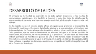 DESARROLLO DE LA IDEA
El principio de la libertad de expresión no se debe aplicar únicamente a los medios de
comunicación tradicionales, sino también a Internet y todos los tipos de plataformas de
comunicación de reciente aparición que pueden contribuir al desarrollo, la democracia y el
diálogo.
En la medida en que el entorno digital ofrece el espacio para promover el intercambio de
información y opiniones. El entorno digital debe adecuarse a unos principios orientadores que
informan la labor del Estado, el desarrollo de políticas públicas y la actuación de los particulares.
Tales principios, que se explican brevemente en adelante, incluyen el acceso en igualdad de
condiciones, el pluralismo, la no discriminación y la privacidad. En todo caso, es importante
indicar que todas las medidas que puedan de una u otra manera afectar el acceso y uso de
Internet deben interpretarse a la luz de la primacía del derecho a la libertad de expresión, sobre
todo en lo que respecta a los discursos especialmente protegidos en los términos del artículo 13
de la Convención Americana.
 